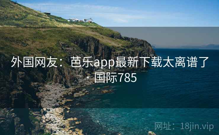 外国网友：芭乐app最新下载太离谱了 · 国际785  第2张