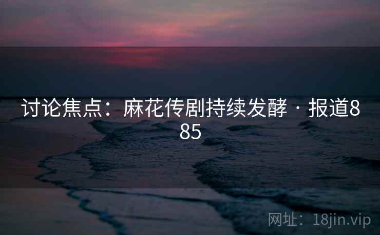 讨论焦点：麻花传剧持续发酵 · 报道885