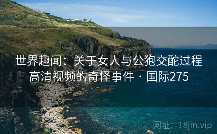 世界趣闻：关于女人与公狍交酡过程高清视频的奇怪事件 · 国际275  第2张
