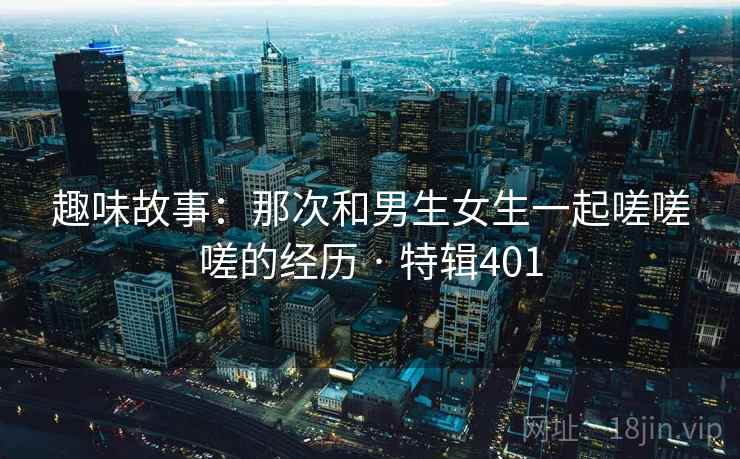 趣味故事：那次和男生女生一起嗟嗟嗟的经历 · 特辑401  第2张