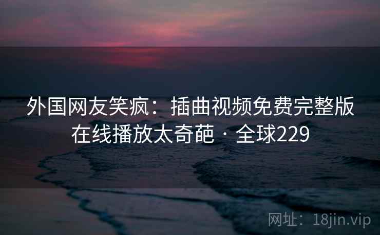 外国网友笑疯：插曲视频免费完整版在线播放太奇葩 · 全球229  第2张
