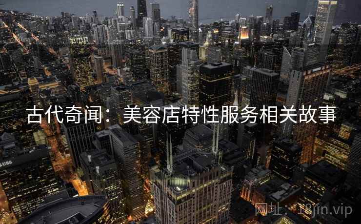 古代奇闻:美容店特性服务相关故事 第2张 古代奇闻:美容店特性服务相关故事 第2张