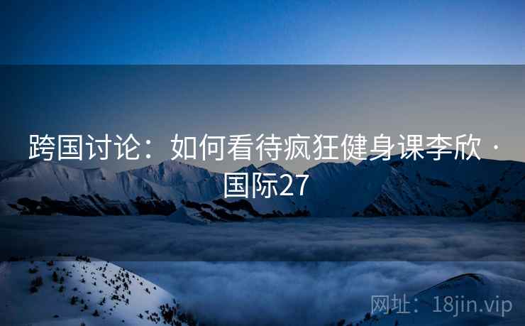 跨国讨论：如何看待疯狂健身课李欣 · 国际27  第2张