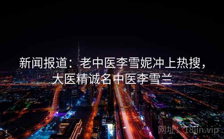新闻报道:老中医李雪妮冲上热搜,大医精诚名中医李雪兰 第2张 新闻报道:老中医李雪妮冲上热搜,大医精诚名中医李雪兰 第2张