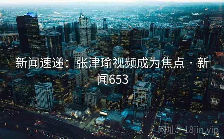 新闻速递:张津瑜视频成为焦点 · 新闻653 第2张 新闻速递:张津瑜视频成为焦点 · 新闻653 第2张