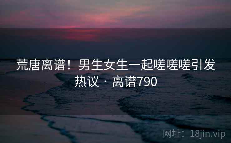 荒唐离谱!男生女生一起嗟嗟嗟引发热议 · 离谱790 第2张 荒唐离谱!男生女生一起嗟嗟嗟引发热议 · 离谱790 第2张